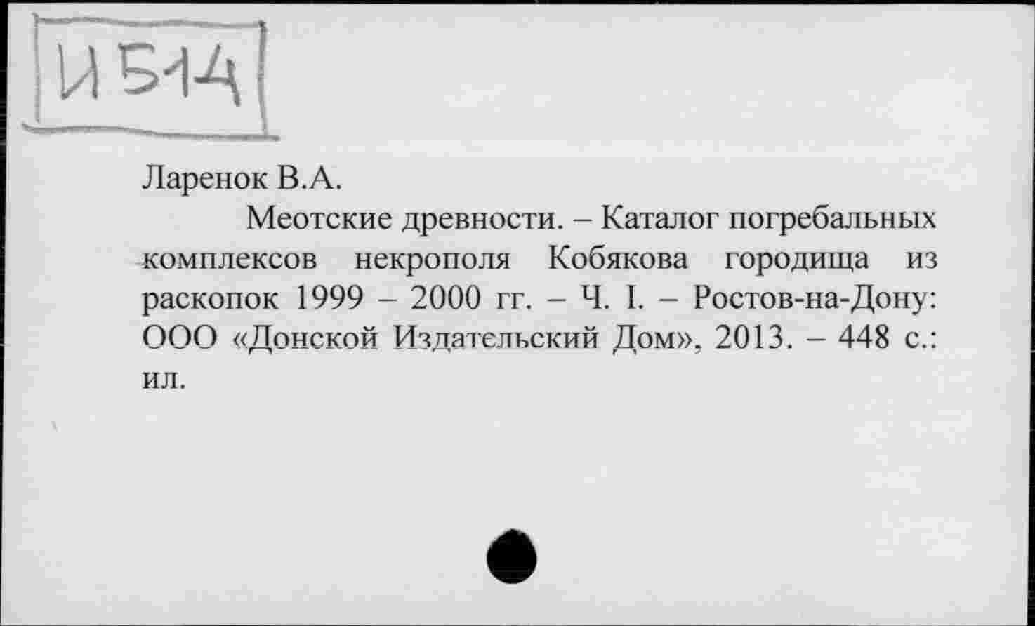 ﻿Ларенок В.А.
Меотские древности. - Каталог погребальных комплексов некрополя Кобякова городища из раскопок 1999 - 2000 гг. - Ч. I. - Ростов-на-Дону: ООО «Донской Издательский Дом», 2013. — 448 с.: ил.